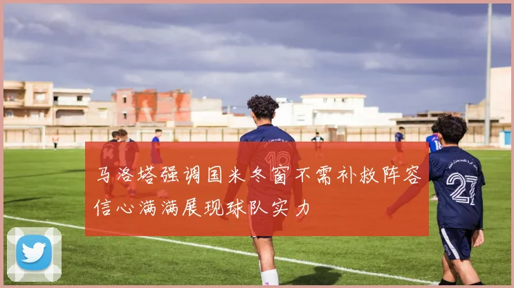 马洛塔强调国米冬窗不需补救阵容信心满满展现球队实力