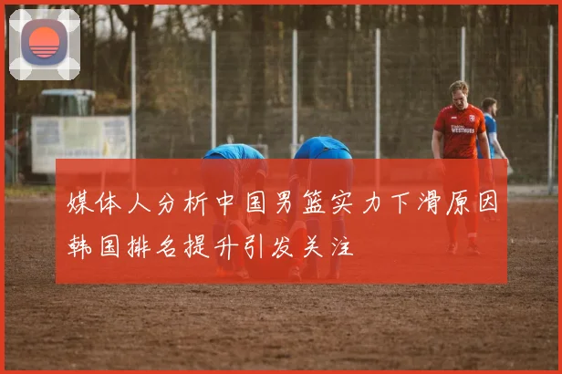 媒体人分析中国男篮实力下滑原因韩国排名提升引发关注