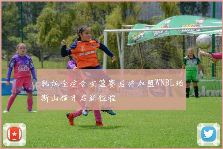 韩旭全运会女篮赛后将加盟WNBL珀斯山猫开启新征程
