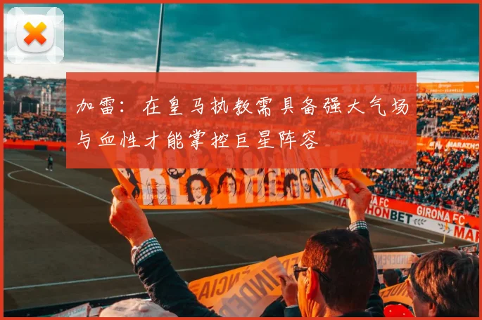 加雷：在皇马执教需具备强大气场与血性才能掌控巨星阵容
