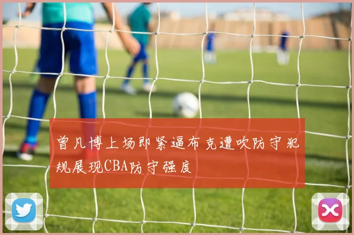 曾凡博上场即紧逼布克遭吹防守犯规展现CBA防守强度