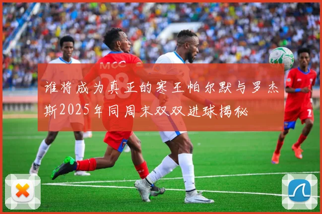 谁将成为真正的寒王帕尔默与罗杰斯2025年同周末双双进球揭秘
