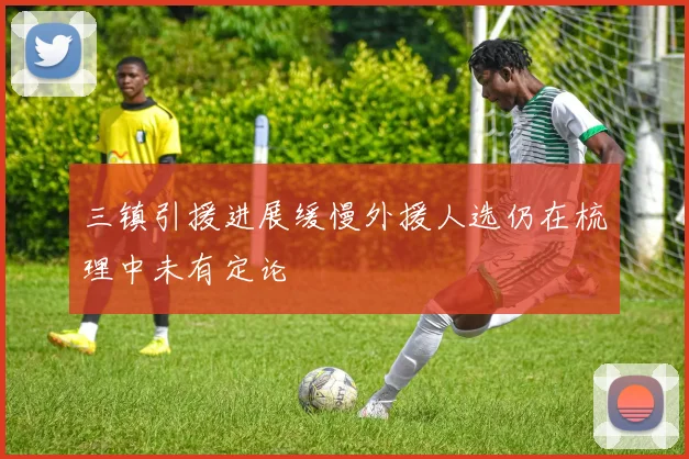 三镇引援进展缓慢外援人选仍在梳理中未有定论