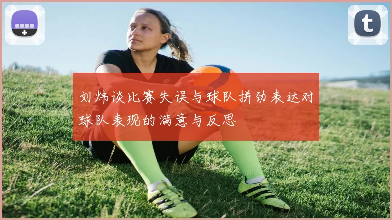 刘炜谈比赛失误与球队拼劲表达对球队表现的满意与反思