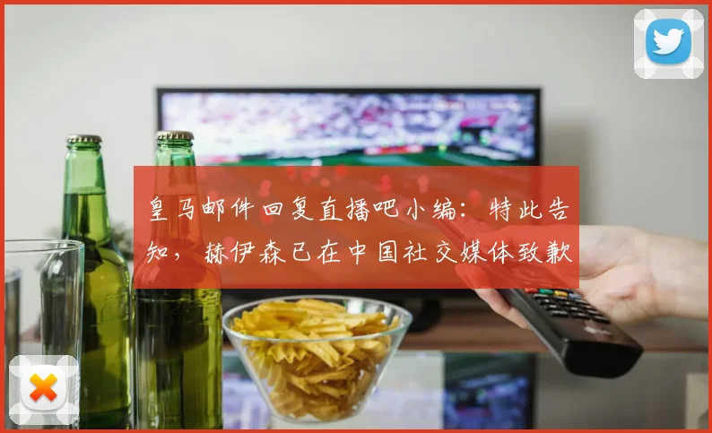 皇马邮件回复直播吧小编：特此告知，赫伊森已在中国社交媒体致歉