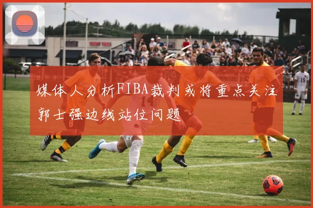 媒体人分析FIBA裁判或将重点关注郭士强边线站位问题
