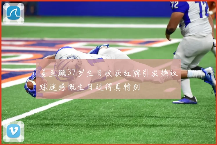 姜至鹏37岁生日收获红牌引发热议球迷感慨生日过得真特别