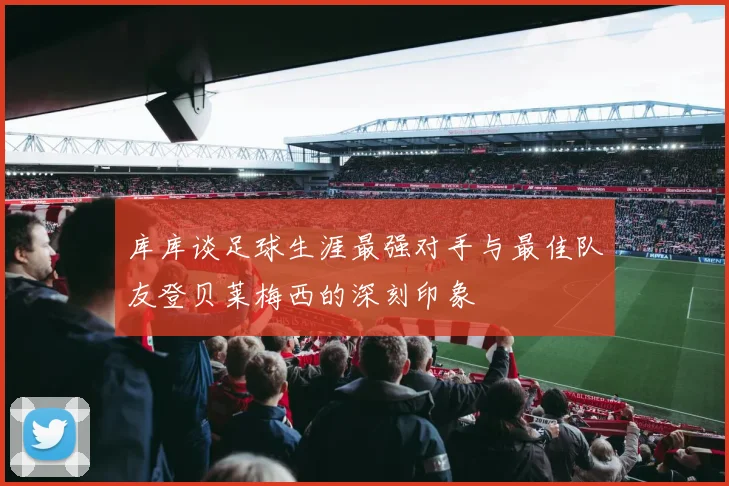 库库谈足球生涯最强对手与最佳队友登贝莱梅西的深刻印象