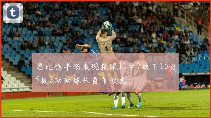 恩比德半场表现抢眼11中7砍下15分5板2助助球队首节领先
