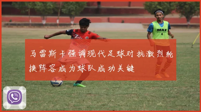 马雷斯卡强调现代足球对抗激烈轮换阵容成为球队成功关键