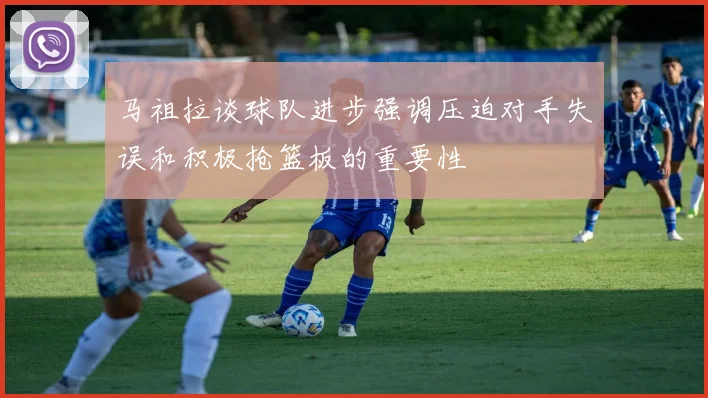 马祖拉谈球队进步强调压迫对手失误和积极抢篮板的重要性