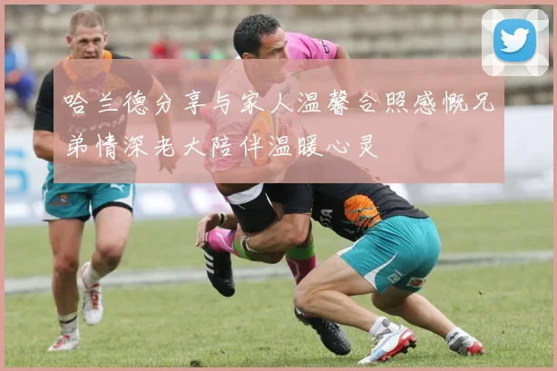 哈兰德分享与家人温馨合照感慨兄弟情深老大陪伴温暖心灵
