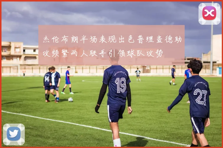 杰伦布朗半场表现出色普理查德助攻频繁两人联手引领球队攻势
