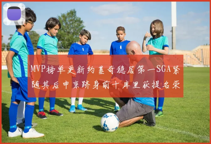 MVP榜单更新约基奇稳居第一SGA紧随其后申京跻身前十库里获提名荣耀