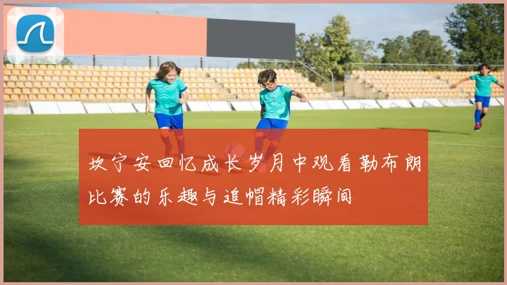 坎宁安回忆成长岁月中观看勒布朗比赛的乐趣与追帽精彩瞬间