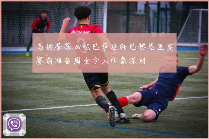乌姆蒂蒂回忆巴萨逆转巴黎恩里克赛前准备周全令人印象深刻