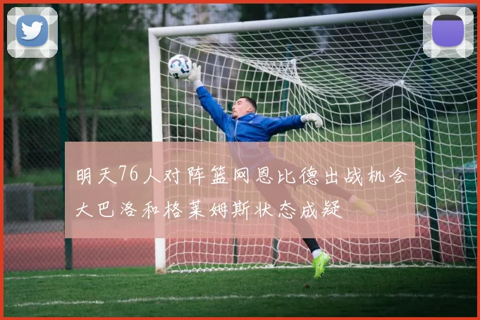 明天76人对阵篮网恩比德出战机会大巴洛和格莱姆斯状态成疑