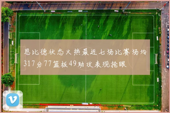 恩比德状态火热最近七场比赛场均317分77篮板49助攻表现抢眼