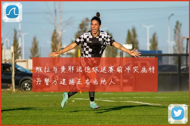 维拉与费耶诺德球迷赛前冲突鹿特丹警方逮捕五名当地人