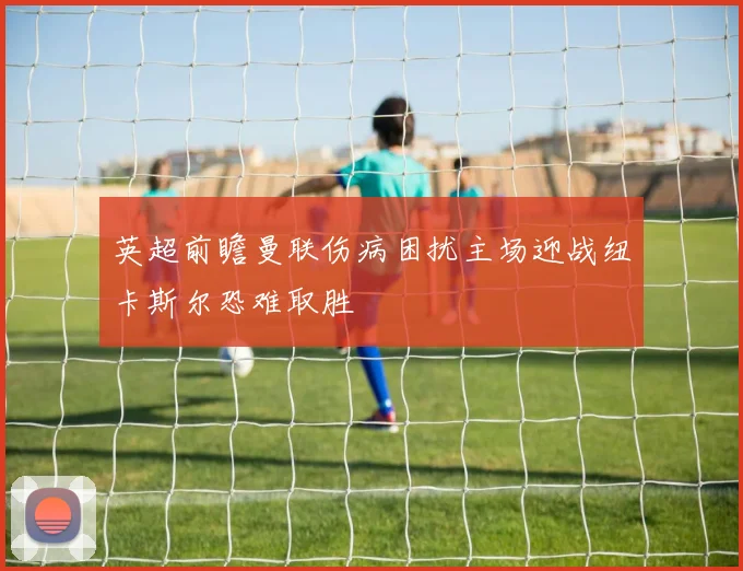 英超前瞻曼联伤病困扰主场迎战纽卡斯尔恐难取胜