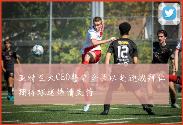 亚特兰大CEO誓言全力以赴迎战拜仁期待球迷热情支持