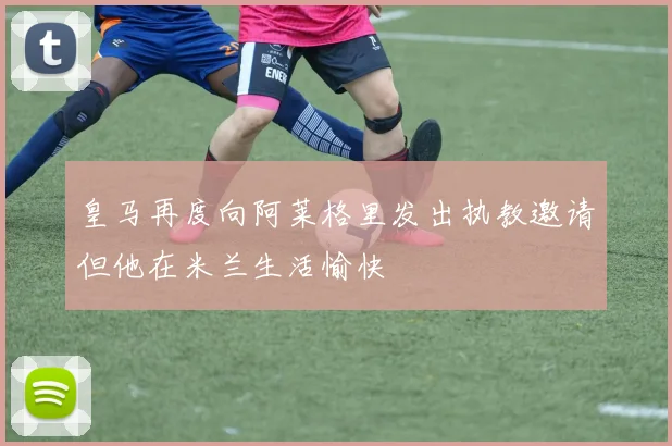 皇马再度向阿莱格里发出执教邀请但他在米兰生活愉快