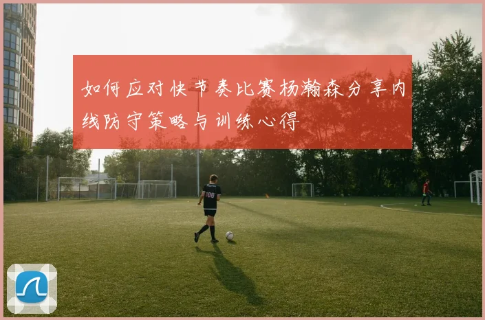 如何应对快节奏比赛杨瀚森分享内线防守策略与训练心得