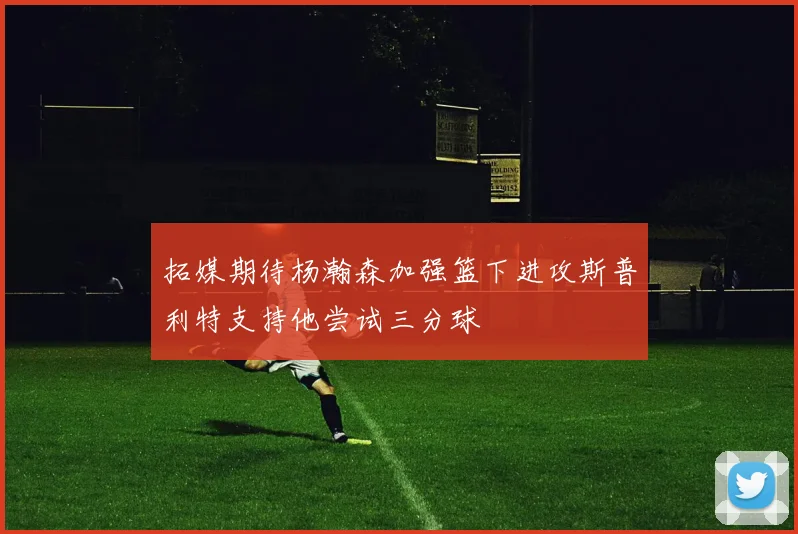 拓媒期待杨瀚森加强篮下进攻斯普利特支持他尝试三分球