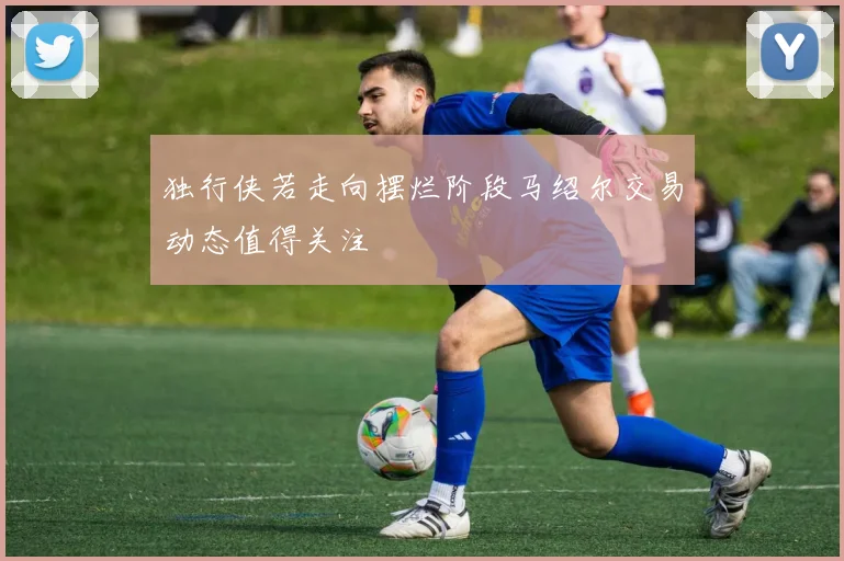 独行侠若走向摆烂阶段马绍尔交易动态值得关注