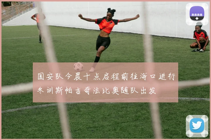 国安队今晨十点启程前往海口进行冬训斯帕吉奇法比奥随队出发