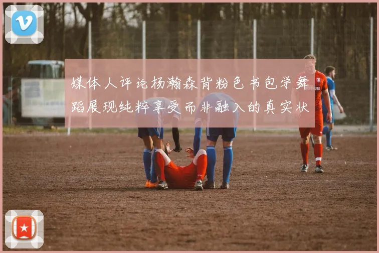 媒体人评论杨瀚森背粉色书包学舞蹈展现纯粹享受而非融入的真实状态