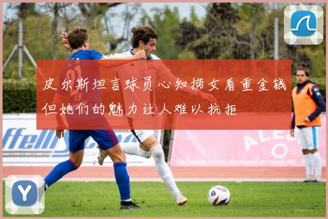 皮尔斯坦言球员心知捞女看重金钱但她们的魅力让人难以抗拒