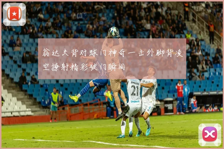 翁达夫背对球门神奇一击外脚背凌空撩射精彩破门瞬间