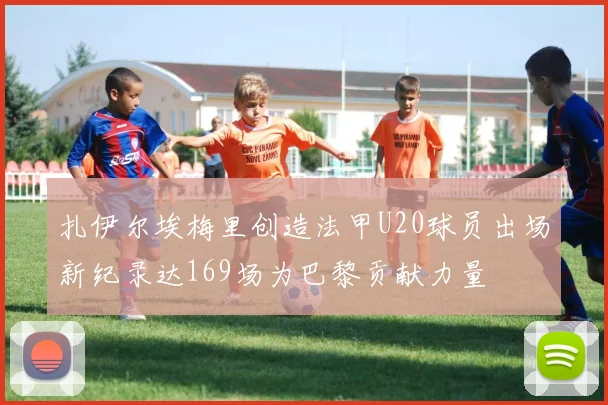 扎伊尔埃梅里创造法甲U20球员出场新纪录达169场为巴黎贡献力量