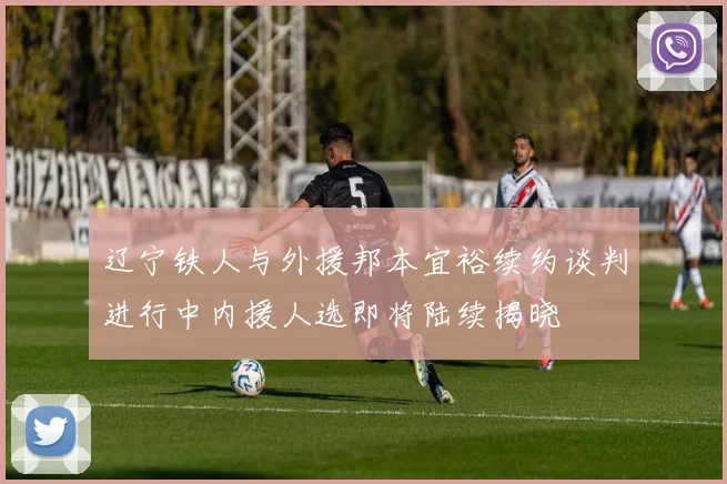 辽宁铁人与外援邦本宜裕续约谈判进行中内援人选即将陆续揭晓