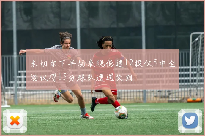 米切尔下半场表现低迷12投仅5中全场仅得15分球队遭遇失利
