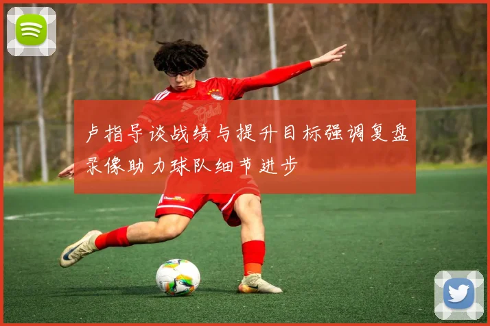 卢指导谈战绩与提升目标强调复盘录像助力球队细节进步